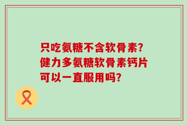 只吃氨糖不含软骨素?健力多氨糖软骨素钙片可以一直服用吗? 只吃氨糖不含软骨素?健力多氨糖软骨素钙片可以一直服用吗?