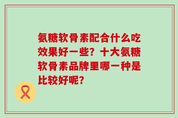氨糖软骨素配合什么吃效果好一些?十大氨糖软骨素品牌里哪一种是比较好呢? 氨糖软骨素配合什么吃效果好一些?十大氨糖软骨素品牌里哪一种是比较好呢?