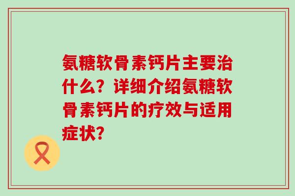 氨糖软骨素钙片主要什么？详细介绍氨糖软骨素钙片的疗效与适用症状？
