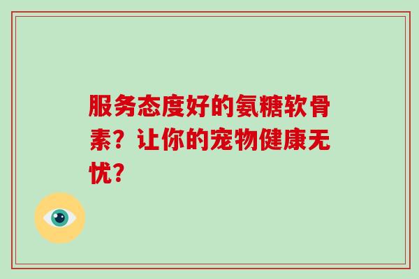 服务态度好的氨糖软骨素?让你的宠物健康无忧? 服务态度好的氨糖软骨素?让你的宠物健康无忧?