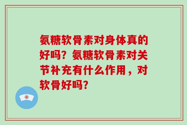 氨糖软骨素对身体真的好吗?氨糖软骨素对关节补充有什么作用,对软骨好吗? 氨糖软骨素对身体真的好吗?氨糖软骨素对关节补充有什么作用,对软骨好吗?