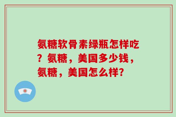 氨糖软骨素绿瓶怎样吃?氨糖,美国多少钱,氨糖,美国怎么样? 氨糖软骨素绿瓶怎样吃?氨糖,美国多少钱,氨糖,美国怎么样?
