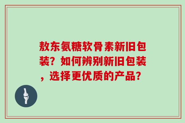 敖东氨糖软骨素新旧包装?如何辨别新旧包装,选择更优质的产品? 敖东氨糖软骨素新旧包装?如何辨别新旧包装,选择更优质的产品?