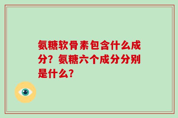 氨糖软骨素包含什么成分?氨糖六个成分分别是什么? 氨糖软骨素包含什么成分?氨糖六个成分分别是什么?