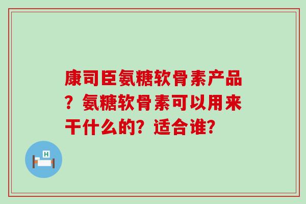 康司臣氨糖软骨素产品?氨糖软骨素可以用来干什么的?适合谁? 康司臣氨糖软骨素产品?氨糖软骨素可以用来干什么的?适合谁?