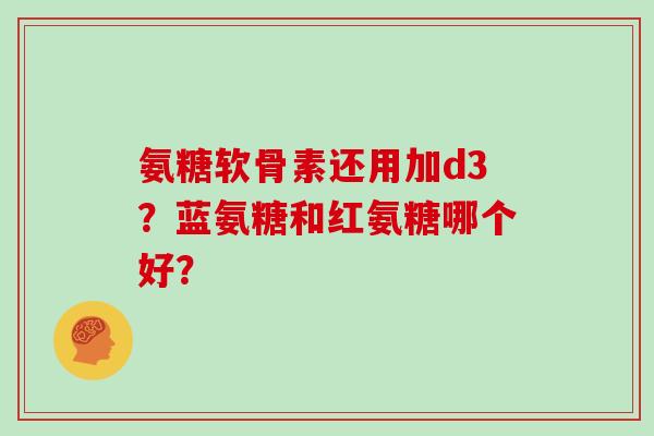 氨糖软骨素还用加d3?蓝氨糖和红氨糖哪个好? 氨糖软骨素还用加d3?蓝氨糖和红氨糖哪个好?