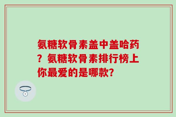 氨糖软骨素盖中盖哈药?氨糖软骨素排行榜上你爱的是哪款? 氨糖软骨素盖中盖哈药?氨糖软骨素排行榜上你爱的是哪款?