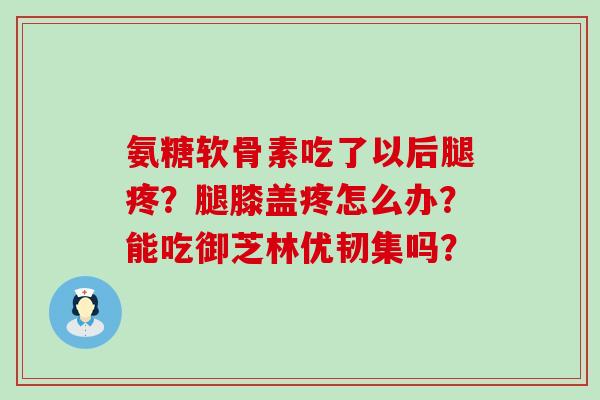 氨糖软骨素吃了以后腿疼?腿膝盖疼怎么办?能吃御芝林优韧集吗? 氨糖软骨素吃了以后腿疼?腿膝盖疼怎么办?能吃御芝林优韧集吗?