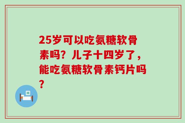25岁可以吃氨糖软骨素吗?儿子十四岁了,能吃氨糖软骨素钙片吗? 25岁可以吃氨糖软骨素吗?儿子十四岁了,能吃氨糖软骨素钙片吗?