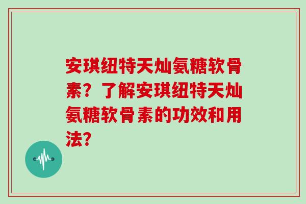 安琪纽特天灿氨糖软骨素？了解安琪纽特天灿氨糖软骨素的功效和用法？