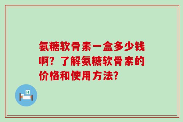 氨糖软骨素一盒多少钱啊?了解氨糖软骨素的价格和使用方法? 氨糖软骨素一盒多少钱啊?了解氨糖软骨素的价格和使用方法?