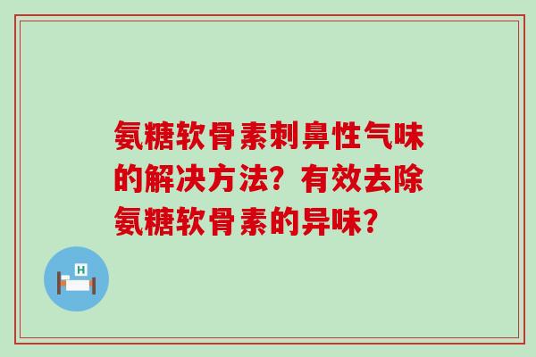 氨糖软骨素刺鼻性气味的解决方法？有效去除氨糖软骨素的异味？