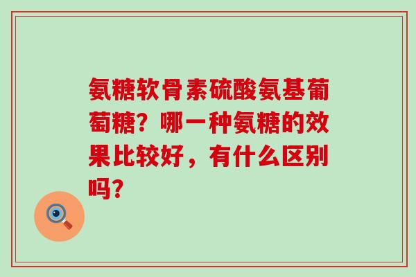 氨糖软骨素硫酸氨基葡萄糖？哪一种氨糖的效果比较好，有什么区别吗？