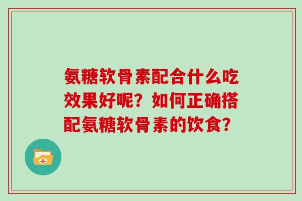 氨糖软骨素配合什么吃效果好呢?如何正确搭配氨糖软骨素的饮食? 氨糖软骨素配合什么吃效果好呢?如何正确搭配氨糖软骨素的饮食?
