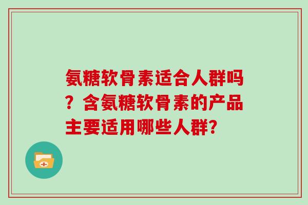 氨糖软骨素适合人群吗？含氨糖软骨素的产品主要适用哪些人群？