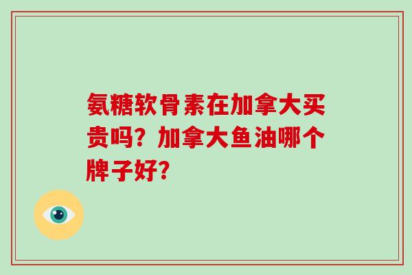 氨糖软骨素在加拿大买贵吗？加拿大鱼油哪个牌子好？