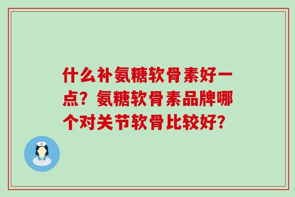 什么补氨糖软骨素好一点?氨糖软骨素品牌哪个对关节软骨比较好? 什么补氨糖软骨素好一点?氨糖软骨素品牌哪个对关节软骨比较好?