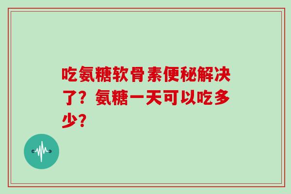 吃氨糖软骨素解决了?氨糖一天可以吃多少? 吃氨糖软骨素解决了?氨糖一天可以吃多少?