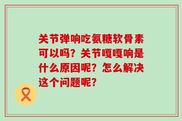 关节弹响吃氨糖软骨素可以吗？关节嘎嘎响是什么原因呢？怎么解决这个问题呢？