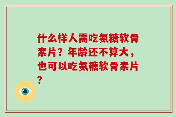 什么样人需吃氨糖软骨素片？年龄还不算大，也可以吃氨糖软骨素片？