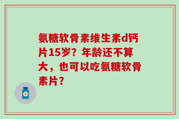 氨糖软骨素维生素d钙片15岁?年龄还不算大,也可以吃氨糖软骨素片? 氨糖软骨素维生素d钙片15岁?年龄还不算大,也可以吃氨糖软骨素片?