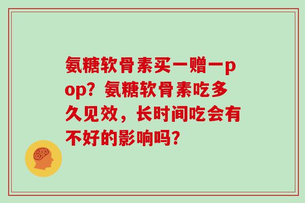 氨糖软骨素买一赠一pop?氨糖软骨素吃多久见效,长时间吃会有不好的影响吗? 氨糖软骨素买一赠一pop?氨糖软骨素吃多久见效,长时间吃会有不好的影响吗?