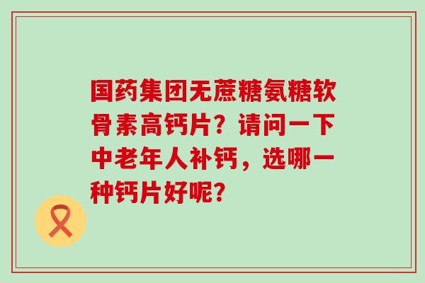国药集团无蔗糖氨糖软骨素高钙片？请问一下中老年人补钙，选哪一种钙片好呢？