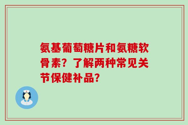 氨基葡萄糖片和氨糖软骨素?了解两种常见关节保健补品? 氨基葡萄糖片和氨糖软骨素?了解两种常见关节保健补品?