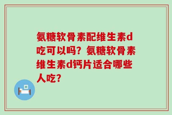 氨糖软骨素配维生素d吃可以吗?氨糖软骨素维生素d钙片适合哪些人吃? 氨糖软骨素配维生素d吃可以吗?氨糖软骨素维生素d钙片适合哪些人吃?