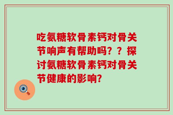 吃氨糖软骨素钙对骨关节响声有帮助吗??探讨氨糖软骨素钙对骨关节健康的影响? 吃氨糖软骨素钙对骨关节响声有帮助吗??探讨氨糖软骨素钙对骨关节健康的影响?