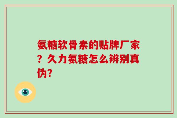 氨糖软骨素的贴牌厂家?久力氨糖怎么辨别真伪? 氨糖软骨素的贴牌厂家?久力氨糖怎么辨别真伪?
