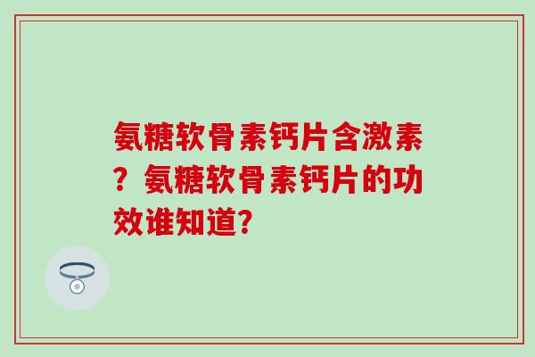 氨糖软骨素钙片含激素?氨糖软骨素钙片的功效谁知道? 氨糖软骨素钙片含激素?氨糖软骨素钙片的功效谁知道?