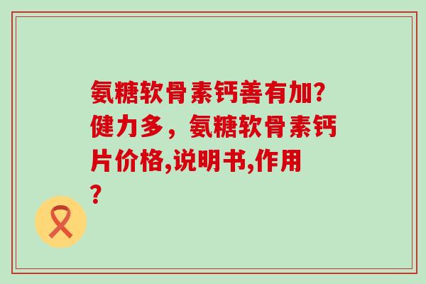 氨糖软骨素钙善有加?健力多,氨糖软骨素钙片价格,说明书,作用? 氨糖软骨素钙善有加?健力多,氨糖软骨素钙片价格,说明书,作用?