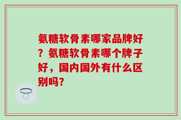氨糖软骨素哪家品牌好?氨糖软骨素哪个牌子好,国内国外有什么区别吗? 氨糖软骨素哪家品牌好?氨糖软骨素哪个牌子好,国内国外有什么区别吗?