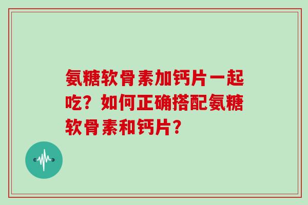 氨糖软骨素加钙片一起吃？如何正确搭配氨糖软骨素和钙片？