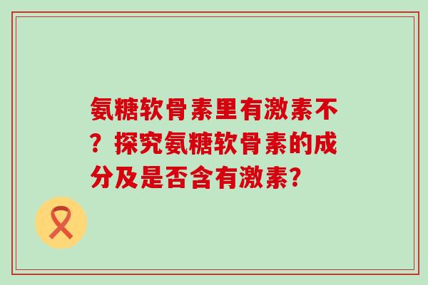 氨糖软骨素里有激素不？探究氨糖软骨素的成分及是否含有激素？