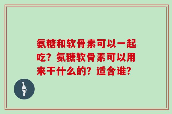 氨糖和软骨素可以一起吃?氨糖软骨素可以用来干什么的?适合谁? 氨糖和软骨素可以一起吃?氨糖软骨素可以用来干什么的?适合谁?