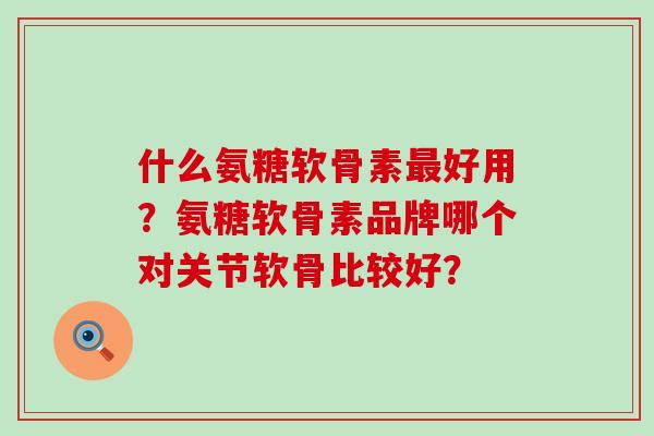 什么氨糖软骨素好用?氨糖软骨素品牌哪个对关节软骨比较好? 什么氨糖软骨素好用?氨糖软骨素品牌哪个对关节软骨比较好?