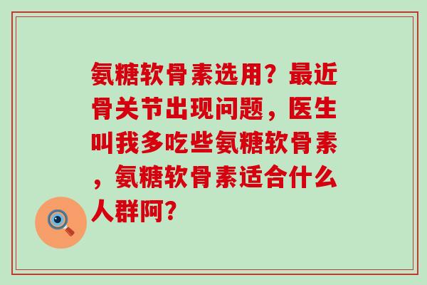 氨糖软骨素选用？近骨关节出现问题，医生叫我多吃些氨糖软骨素，氨糖软骨素适合什么人群阿？