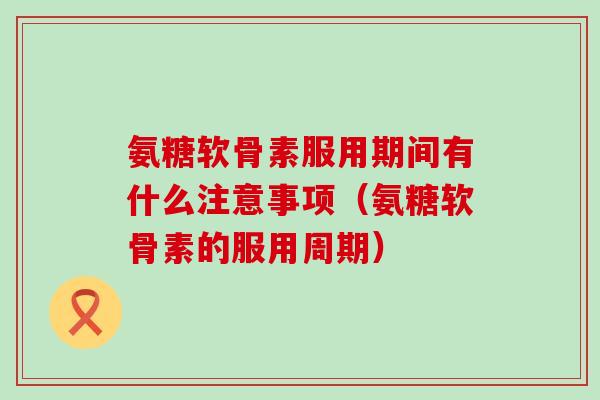 氨糖软骨素服用期间有什么注意事项(氨糖软骨素的服用周期) 氨糖软骨素服用期间有什么注意事项(氨糖软骨素的服用周期)