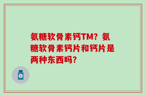 氨糖软骨素钙TM？氨糖软骨素钙片和钙片是两种东西吗？