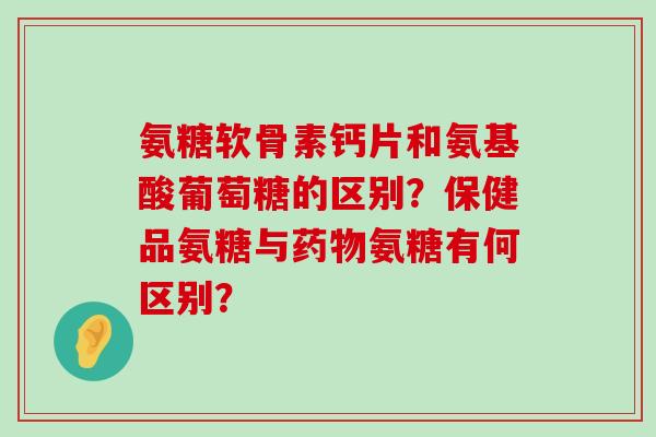 氨糖软骨素钙片和氨基酸葡萄糖的区别?保健品氨糖与氨糖有何区别? 氨糖软骨素钙片和氨基酸葡萄糖的区别?保健品氨糖与氨糖有何区别?