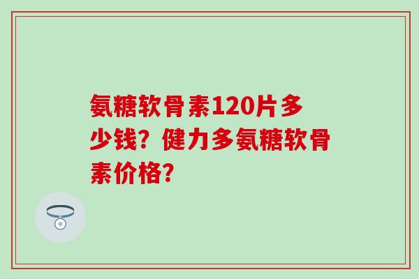 氨糖软骨素120片多少钱?健力多氨糖软骨素价格? 氨糖软骨素120片多少钱?健力多氨糖软骨素价格?