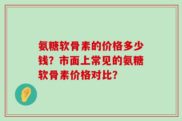 氨糖软骨素的价格多少钱？市面上常见的氨糖软骨素价格对比？