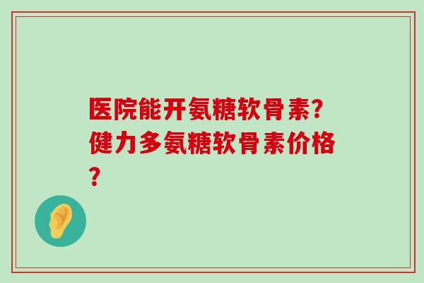 医院能开氨糖软骨素?健力多氨糖软骨素价格? 医院能开氨糖软骨素?健力多氨糖软骨素价格?