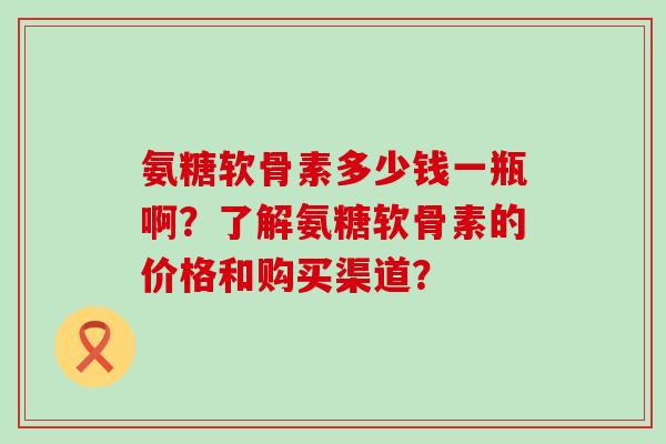氨糖软骨素多少钱一瓶啊?了解氨糖软骨素的价格和购买渠道? 氨糖软骨素多少钱一瓶啊?了解氨糖软骨素的价格和购买渠道?