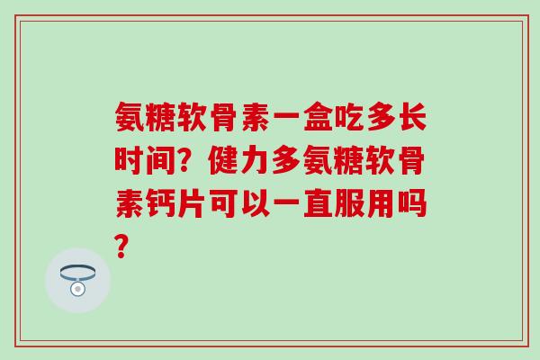 氨糖软骨素一盒吃多长时间?健力多氨糖软骨素钙片可以一直服用吗? 氨糖软骨素一盒吃多长时间?健力多氨糖软骨素钙片可以一直服用吗?
