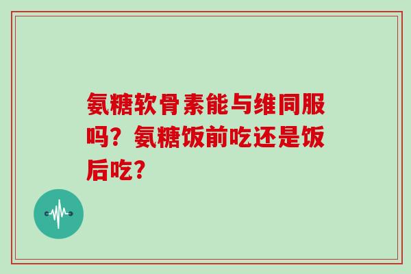 氨糖软骨素能与维同服吗？氨糖饭前吃还是饭后吃？