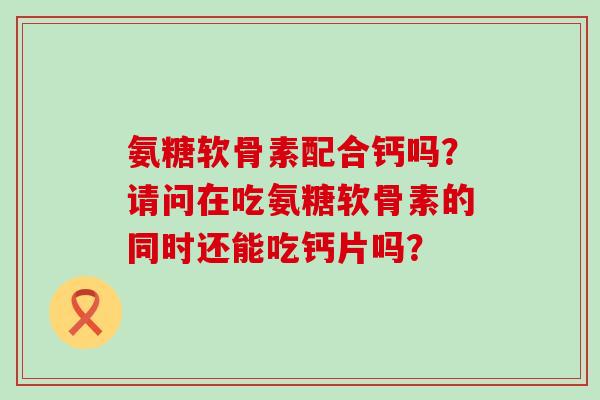 氨糖软骨素配合钙吗?请问在吃氨糖软骨素的同时还能吃钙片吗? 氨糖软骨素配合钙吗?请问在吃氨糖软骨素的同时还能吃钙片吗?