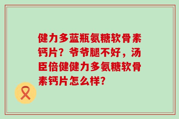 健力多蓝瓶氨糖软骨素钙片?爷爷腿不好,汤臣倍健健力多氨糖软骨素钙片怎么样? 健力多蓝瓶氨糖软骨素钙片?爷爷腿不好,汤臣倍健健力多氨糖软骨素钙片怎么样?